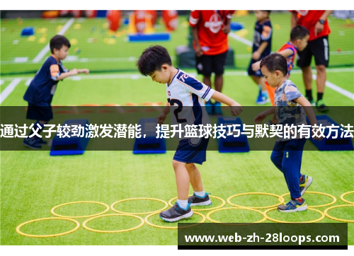 通过父子较劲激发潜能，提升篮球技巧与默契的有效方法